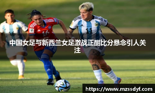 中国女足与新西兰女足激战正酣比分悬念引人关注